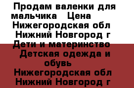 Продам валенки для мальчика › Цена ­ 400 - Нижегородская обл., Нижний Новгород г. Дети и материнство » Детская одежда и обувь   . Нижегородская обл.,Нижний Новгород г.